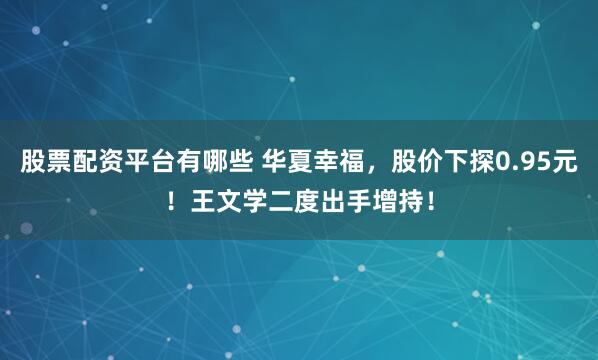 股票配资平台有哪些 华夏幸福，股价下探0.95元！王文学二度出手增持！