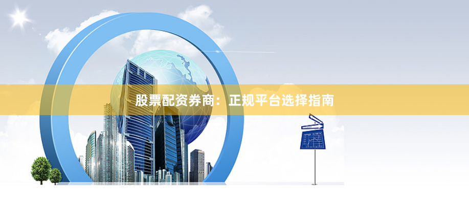 股票配资券商：正规平台选择指南